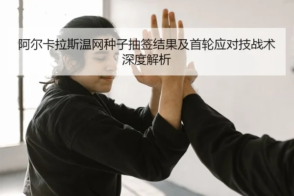 阿尔卡拉斯温网种子抽签结果及首轮应对技战术深度解析